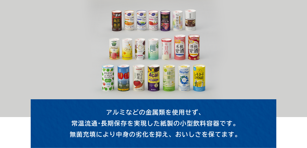 アルミなどの金属類を使用せず、常温流通·長期保存を実現した紙製の小型飲料容器です。無菌充填により中身の劣化を抑え、おいしさを保てます。