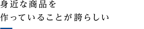 身近な商品を作っていることが誇らしい