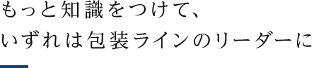 もっと知識をつけて、いずれは包装ラインのリーダーに